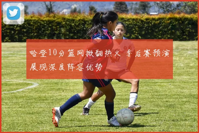 哈登10分篮网掀翻热火 季后赛预演展现深度阵容优势