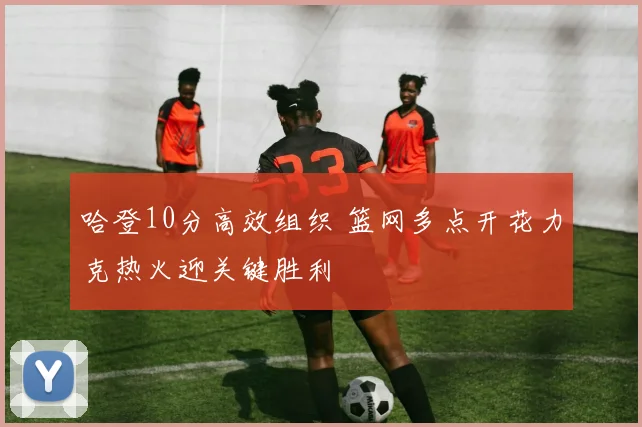 哈登10分高效组织 篮网多点开花力克热火迎关键胜利
