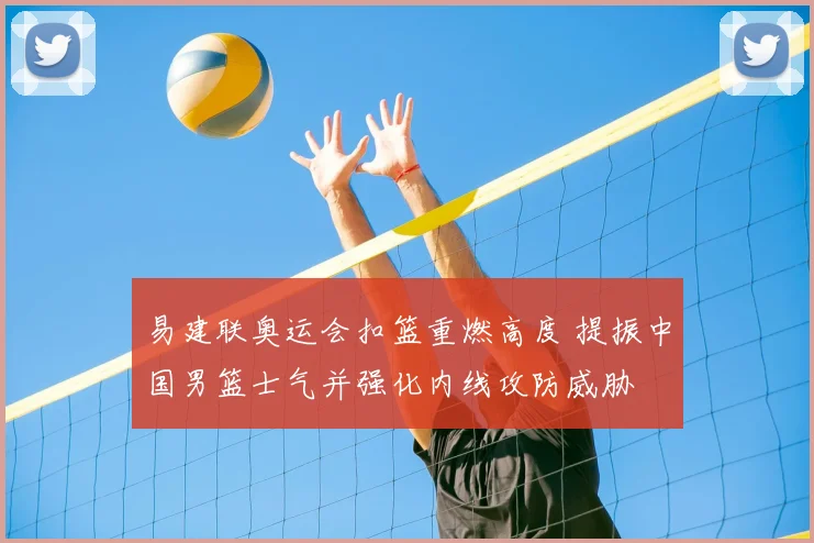 易建联奥运会扣篮重燃高度 提振中国男篮士气并强化内线攻防威胁