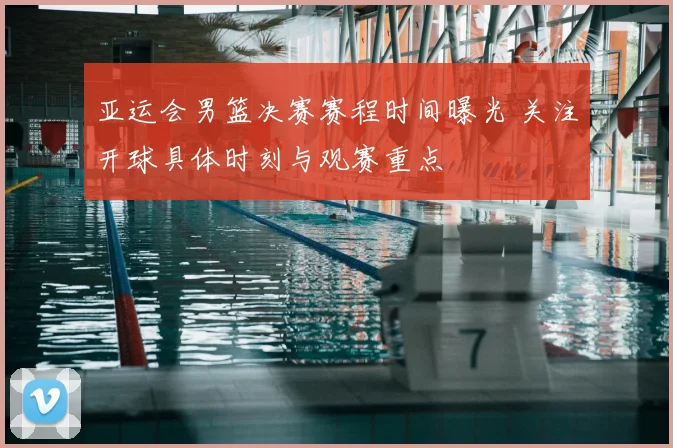 亚运会男篮决赛赛程时间曝光 关注开球具体时刻与观赛重点