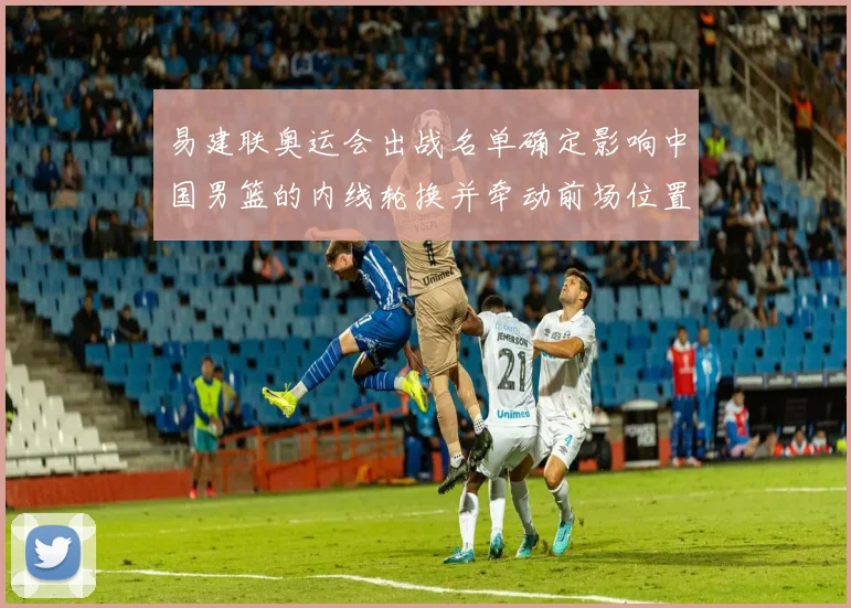 易建联奥运会出战名单确定影响中国男篮的内线轮换并牵动前场位置争夺