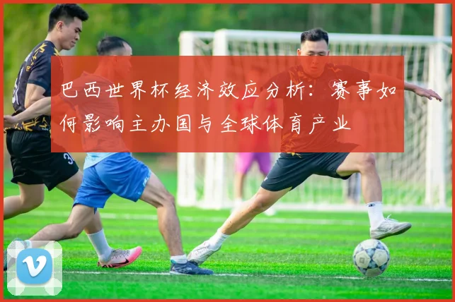 巴西世界杯经济效应分析：赛事如何影响主办国与全球体育产业