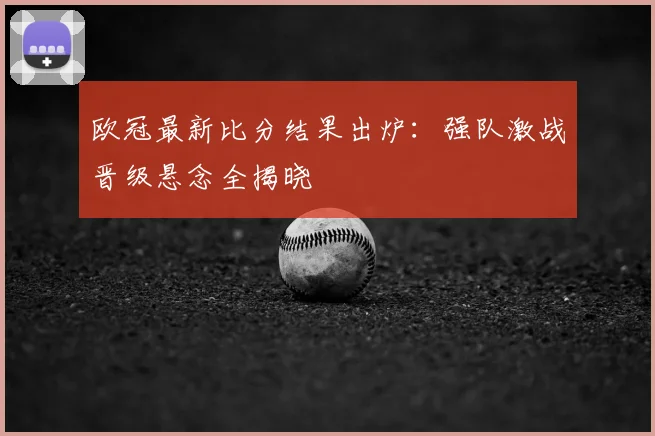 欧冠最新比分结果出炉:强队激战晋级悬念全揭晓