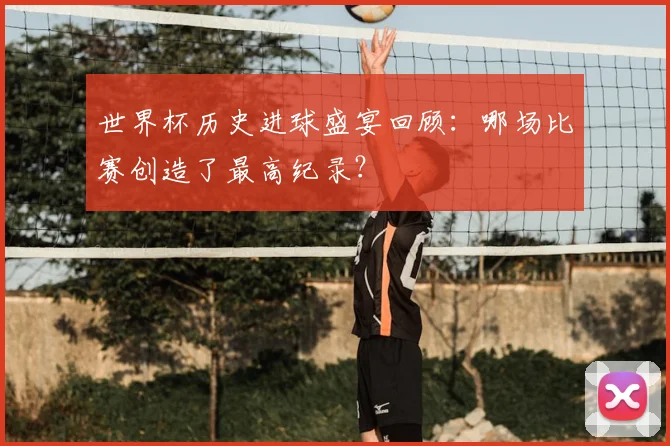 世界杯历史进球盛宴回顾:哪场比赛创造了最高纪录?