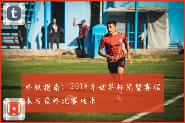 终极指南:2018年世界杯完整赛程表与最终比赛结果