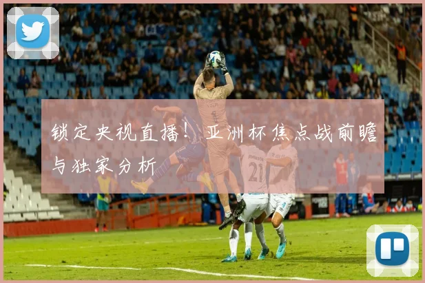 锁定央视直播！亚洲杯焦点战前瞻与独家分析