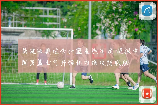 易建联奥运会扣篮重燃高度 提振中国男篮士气并强化内线攻防威胁