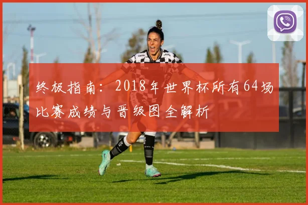 终极指南：2018年世界杯所有64场比赛成绩与晋级图全解析