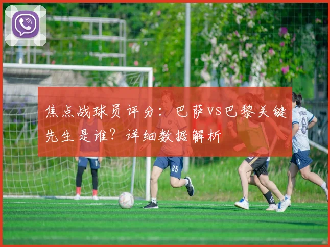 焦点战球员评分：巴萨vs巴黎关键先生是谁？详细数据解析