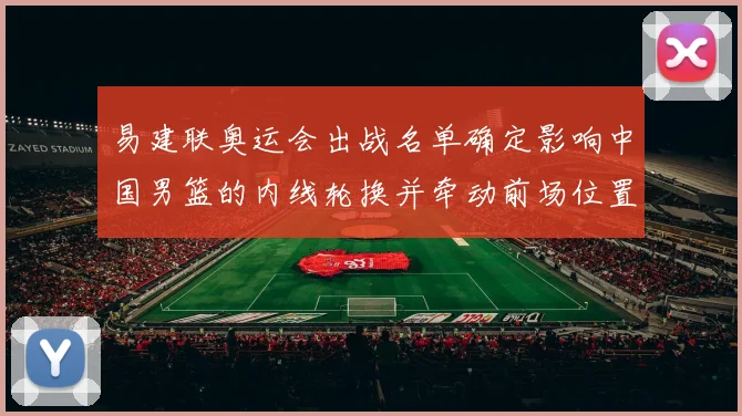 易建联奥运会出战名单确定影响中国男篮的内线轮换并牵动前场位置争夺