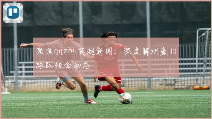 聚焦qqzba英超新闻：深度解析豪门球队转会动态