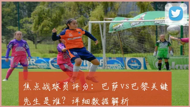 焦点战球员评分:巴萨vs巴黎关键先生是谁?详细数据解析